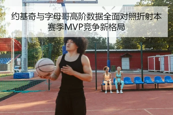 约基奇与字母哥高阶数据全面对照折射本赛季MVP竞争新格局