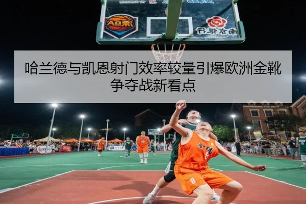 哈兰德与凯恩射门效率较量引爆欧洲金靴争夺战新看点